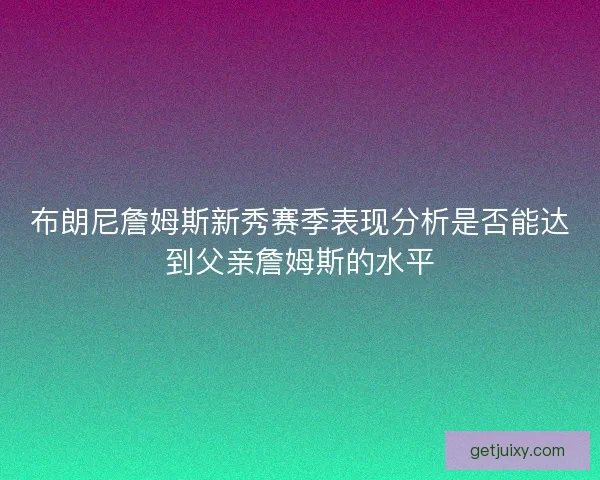 布朗尼詹姆斯新秀赛季表现分析是否能达到父亲詹姆斯的水平