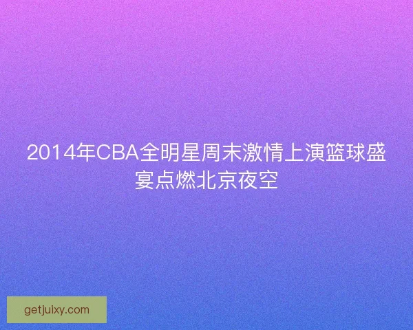 2014年CBA全明星周末激情上演篮球盛宴点燃北京夜空 2014年CBA全明星周末激情上演篮球盛宴点燃北京夜空