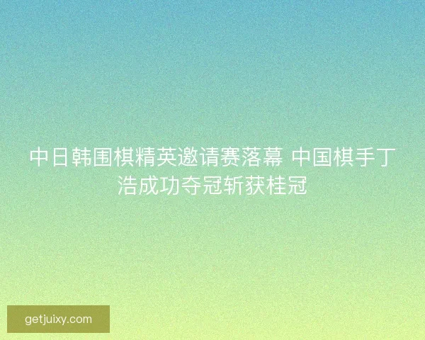 中日韩围棋精英邀请赛落幕 中国棋手丁浩成功夺冠斩获桂冠 中日韩围棋精英邀请赛落幕 中国棋手丁浩成功夺冠斩获桂冠
