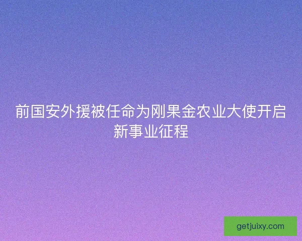 前国安外援被任命为刚果金农业大使开启新事业征程