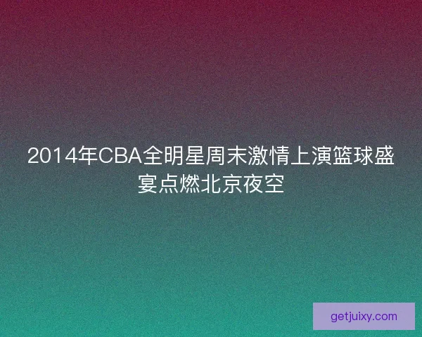 2014年CBA全明星周末激情上演篮球盛宴点燃北京夜空 2014年CBA全明星周末激情上演篮球盛宴点燃北京夜空