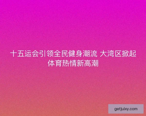 十五运会引领全民健身潮流 大湾区掀起体育热情新高潮 十五运会引领全民健身潮流 大湾区掀起体育热情新高潮