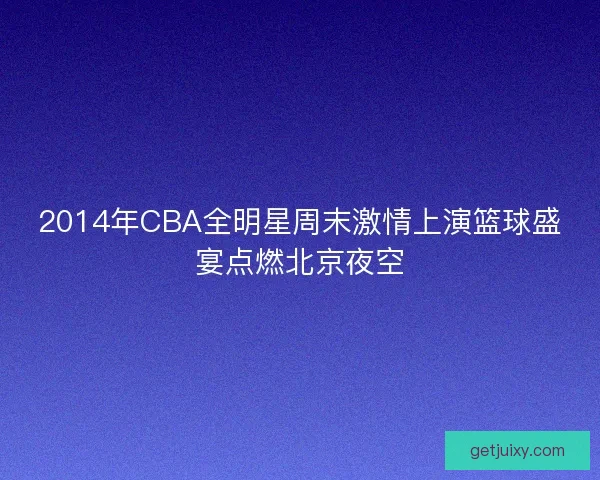 2014年CBA全明星周末激情上演篮球盛宴点燃北京夜空 2014年CBA全明星周末激情上演篮球盛宴点燃北京夜空