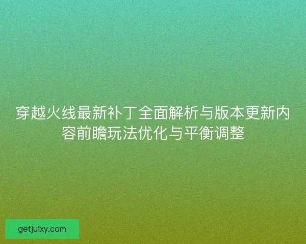 穿越火线最新补丁全面解析与版本更新内容前瞻玩法优化与平衡调整 穿越火线最新补丁全面解析与版本更新内容前瞻玩法优化与平衡调整